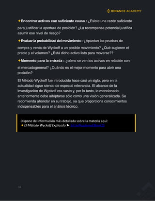 Encontrar activos con suficiente causa : ¿Existe una razón suficiente
para justificar la apertura de posición? ¿La recompensa potencial justifica
asumir ese nivel de riesgo?
Evaluar la probabilidad del movimiento : ¿Apuntan las pruebas de
compra y venta de Wyckoff a un posible movimiento? ¿Qué sugieren el
precio y el volumen? ¿Está dicho activo listo para moverse??
Momento para la entrada : ¿cómo se ven los activos en relación con
el mercadogeneral? ¿Cuándo es el mejor momento para abrir una
posición?
El Método Wyckoff fue introducido hace casi un siglo, pero en la
actualidad sigue siendo de especial relevancia. El alcance de la
investigación de Wyckoff era vasto y, por lo tanto, lo mencionado
anteriormente debe adoptarse sólo como una visión generalizada. Se
recomienda ahondar en su trabajo, ya que proporciona conocimientos
indispensables para el análisis técnico.
34
Dispone de información más detallada sobre la materia aquí:
El Método Wyckoff Explicado ➤ bit.ly/AcademyEBook15
 