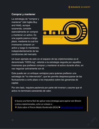 Comprar y mantener
La estrategia de "comprar y
mantener” (del inglés Buy
and Hold), aunque
sorprenda, consiste
esencialmente en comprar
y mantener un activo. Es
una jugada pasiva a largo
plazo, mediante la cual los
inversores compran un
activo y luego lo mantienen,
independientemente de las
condiciones del mercado.
Un buen ejemplo de esto en el espacio de las criptomonedas es el
denominado "HODLing", referido a la estrategia seguida por aquellos
inversores que prefieren comprar y mantener el activo durante años, en
vez negociar activamente con él.
Este puede ser un enfoque ventajoso para quienes prefieren una
estrategia de "no intervención", que les permite despreocuparse de las
fluctuaciones a corto plazo o los impuestos sobre las ganancias de
capital.
Por otro lado, requiere paciencia por parte del inversor y asume que el
activo no terminará careciendo de valor.
35
Si busca una forma fácil de aplicar esta estrategia para operar con Bitcoin
y otras criptomonedas, eche un vistazo a :
Guía sobre el Precio Medio Ponderado (DCA) ➤ bit.ly/AcademyEBook16
 