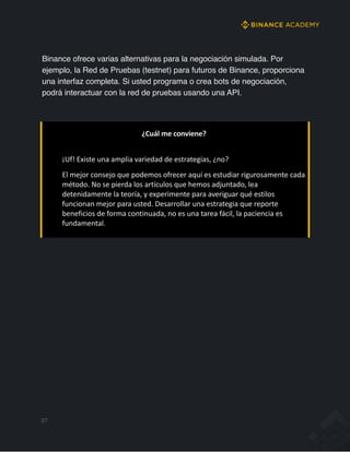 Binance ofrece varias alternativas para la negociación simulada. Por
ejemplo, la Red de Pruebas (testnet) para futuros de Binance, proporciona
una interfaz completa. Si usted programa o crea bots de negociación,
podrá interactuar con la red de pruebas usando una API.
¿Cuál me conviene?
¡Uf! Existe una amplia variedad de estrategias, ¿no?
El mejor consejo que podemos ofrecer aquí es estudiar rigurosamente cada
método. No se pierda los artículos que hemos adjuntado, lea
detenidamente la teoría, y experimente para averiguar qué estilos
funcionan mejor para usted. Desarrollar una estrategia que reporte
beneficios de forma continuada, no es una tarea fácil, la paciencia es
fundamental.
37
 