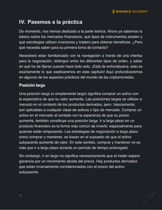 IV. Pasemos a la práctica
De momento, nos hemos dedicado a la parte teórica. Ahora ya sabemos lo
básico sobre los mercados financieros, qué tipos de instrumentos existen y
qué estrategias utilizan inversores y traders para obtener beneficios. ¿Pero
qué necesita saber para su primera toma de contacto?
Necesitará estar familiarizado con la navegación a través de una interfaz
para la negociación, distinguir entre los diferentes tipos de orden, y saber
en qué ha de fijarse cuando hace todo esto. ¡Está de enhorabuena, esto es
exactamente lo que explicaremos en este capítulo! Aquí profundizaremos
en algunos de los aspectos prácticos del mundo de las criptomonedas.
Posición larga
Una posición larga (o simplemente largo) significa comprar un activo con
la expectativa de que su valor aumente. Las posiciones largas se utilizan a
menudo en el contexto de los productos derivados, pero básicamente,
son aplicables a cualquier clase de activos o tipo de mercado. Comprar un
activo en el mercado al contado con la esperanza de que su precio
aumente, también constituye una posición larga. Ir a largo plazo en un
producto financiero es la forma más común de invertir, especialmente para
quienes están empezando. Las estrategias de negociación a largo plazo
como comprar y mantener, se basan en el supuesto de que el activo
subyacente aumente de valor. En este sentido, comprar y mantener no es
más que ir a largo plazo durante un período de tiempo prolongado.
Sin embargo, ir en largo no significa necesariamente que el trader espere
ganancia por un movimiento alcista del precio. Hay productos derivados
que están inversamente correlacionados con el precio del activo
subyacente.
38
 