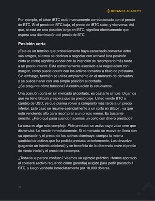 Por ejemplo, el token iBTC está inversamente correlacionado con el precio
de BTC. Si el precio de BTC baja, el precio de iBTC sube, y viceversa. Así
que, si está en una posición larga en iBTC, significa efectivamente que
espera una disminución del precio de BTC.
Posición corta
¡Este es un término que probablemente haya escuchado comentar entre
sus amigos, si estos se dedican a negociar con activos! Una posición
corta (o corto) significa vender con la intención de recomprarlo más tarde
a un precio inferior. Está estrechamente asociado a la negociación con
margen, como puede ocurrir con los activos tomados a título de préstamo.
Sin embargo, también se utiliza ampliamente en el mercado de derivados
y se puede hacer con una simple posición al contado.
¿Se pregunta cómo funciona? A continuación lo estudiamos.
Una posición corta en un mercado al contado, es bastante simple. Digamos
que ya tiene Bitcoin y espera que su precio baje. Usted vende BTC a
cambio de USD, ya que planea volver a comprarlo más tarde a un precio
inferior. Este caso se resume esencialmente a un corto en Bitcoin, ya que
está vendiendo alto para recomprar a un precio menor. Es bastante
sencillo. ¿Pero qué pasa cuando hacemos un corto con dinero prestado?
La cosa es algo más compleja. Pide prestado un activo cuyo valor cree que
disminuirá. Lo vende inmediatamente. Si el mercado se mueve en línea con
su operación y el precio de los activos disminuye, compra la misma
cantidad de activos que ha pedido prestado anteriormente. Los devuelve
(pagando un interés adicional) y se beneficia de la diferencia entre el precio
de venta inicial y el precio de recompra.
¿Todavía le parece confuso? Veamos un ejemplo práctico. Hemos aportado
el colateral (activo requerido como garantía) exigido para pedir prestado 1
BTC, y luego venderlo inmediatamente por 10.000 dólares.
39
 