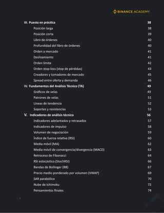 4
III. Puesta en prácAca 38
Posición larga 38
Posición corta 39
Libro de órdenes 40
Profundidad del libro de órdenes 40
Orden a mercado 41
Deslizamiento 41
Orden límite 42
Orden stop-loss (stop de pérdidas) 43
Creadores y tomadores de mercado 45
Spread entre oferta y demanda 46
IV. Fundamentos del Análisis Técnico (TA) 49
Gráﬁcos de velas 49
Patrones de velas 51
Líneas de tendencia 52
Soportes y resistencias 53
V. Indicadores de análisis técnico 56
Indicadores adelantados y retrasados 57
Indicadores de impulso 58
Volumen de negociación 59
Índice de fuerza relaJva (RSI) 60
Media móvil (MA) 62
Media móvil de convergencia/divergencia (MACD) 63
Retroceso de Fibonacci 64
RSI estocásJco (StochRSI) 66
Bandas de Bollinger (BB) 67
Precio medio ponderado por volumen (VWAP) 69
SAR parabólico 70
Nube de Ichimoku 72
Pensamientos ﬁnales 74
 