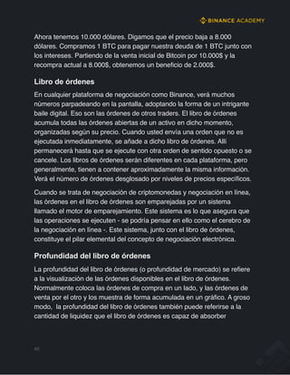 Ahora tenemos 10.000 dólares. Digamos que el precio baja a 8.000
dólares. Compramos 1 BTC para pagar nuestra deuda de 1 BTC junto con
los intereses. Partiendo de la venta inicial de Bitcoin por 10.000$ y la
recompra actual a 8.000$, obtenemos un beneficio de 2.000$.
Libro de órdenes
En cualquier plataforma de negociación como Binance, verá muchos
números parpadeando en la pantalla, adoptando la forma de un intrigante
baile digital. Eso son las órdenes de otros traders. El libro de órdenes
acumula todas las órdenes abiertas de un activo en dicho momento,
organizadas según su precio. Cuando usted envía una orden que no es
ejecutada inmediatamente, se añade a dicho libro de órdenes. Allí
permanecerá hasta que se ejecute con otra orden de sentido opuesto o se
cancele. Los libros de órdenes serán diferentes en cada plataforma, pero
generalmente, tienen a contener aproximadamente la misma información.
Verá el número de órdenes desglosado por niveles de precios específicos.
Cuando se trata de negociación de criptomonedas y negociación en línea,
las órdenes en el libro de órdenes son emparejadas por un sistema
llamado el motor de emparejamiento. Este sistema es lo que asegura que
las operaciones se ejecuten - se podría pensar en ello como el cerebro de
la negociación en línea -. Este sistema, junto con el libro de órdenes,
constituye el pilar elemental del concepto de negociación electrónica.
Profundidad del libro de órdenes
La profundidad del libro de órdenes (o profundidad de mercado) se refiere
a la visualización de las órdenes disponibles en el libro de órdenes.
Normalmente coloca las órdenes de compra en un lado, y las órdenes de
venta por el otro y los muestra de forma acumulada en un gráfico. A groso
modo, la profundidad del libro de órdenes también puede referirse a la
cantidad de liquidez que el libro de órdenes es capaz de absorber
40
 