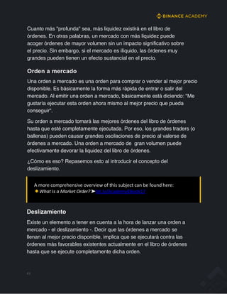 Cuanto más "profunda" sea, más liquidez existirá en el libro de
órdenes. En otras palabras, un mercado con más liquidez puede
acoger órdenes de mayor volumen sin un impacto significativo sobre
el precio. Sin embargo, si el mercado es ilíquido, las órdenes muy
grandes pueden tienen un efecto sustancial en el precio.
Orden a mercado
Una orden a mercado es una orden para comprar o vender al mejor precio
disponible. Es básicamente la forma más rápida de entrar o salir del
mercado. Al emitir una orden a mercado, básicamente está diciendo: "Me
gustaría ejecutar esta orden ahora mismo al mejor precio que pueda
conseguir".
Su orden a mercado tomará las mejores órdenes del libro de órdenes
hasta que esté completamente ejecutada. Por eso, los grandes traders (o
ballenas) pueden causar grandes oscilaciones de precio al valerse de
órdenes a mercado. Una orden a mercado de gran volumen puede
efectivamente devorar la liquidez del libro de órdenes.
¿Cómo es eso? Repasemos esto al introducir el concepto del
deslizamiento.
A more comprehensive overview of this subject can be found here:
What Is a Market Order? ➤bit.ly/AcademyEBook17
Deslizamiento
Existe un elemento a tener en cuenta a la hora de lanzar una orden a
mercado - el deslizamiento -. Decir que las órdenes a mercado se
llenan al mejor precio disponible, implica que se ejecutará contra las
órdenes más favorables existentes actualmente en el libro de órdenes
hasta que se ejecute completamente dicha orden.
41
 