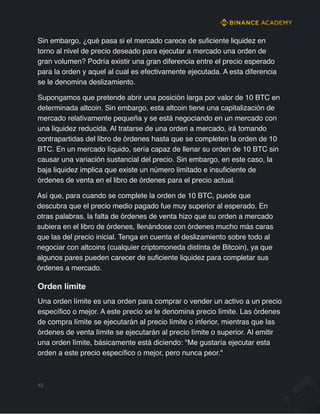 Sin embargo, ¿qué pasa si el mercado carece de suficiente liquidez en
torno al nivel de precio deseado para ejecutar a mercado una orden de
gran volumen? Podría existir una gran diferencia entre el precio esperado
para la orden y aquel al cual es efectivamente ejecutada. A esta diferencia
se le denomina deslizamiento.
Supongamos que pretende abrir una posición larga por valor de 10 BTC en
determinada altcoin. Sin embargo, esta altcoin tiene una capitalización de
mercado relativamente pequeña y se está negociando en un mercado con
una liquidez reducida. Al tratarse de una orden a mercado, irá tomando
contrapartidas del libro de órdenes hasta que se completen la orden de 10
BTC. En un mercado líquido, sería capaz de llenar su orden de 10 BTC sin
causar una variación sustancial del precio. Sin embargo, en este caso, la
baja liquidez implica que existe un número limitado e insuficiente de
órdenes de venta en el libro de órdenes para el precio actual.
Así que, para cuando se complete la orden de 10 BTC, puede que
descubra que el precio medio pagado fue muy superior al esperado. En
otras palabras, la falta de órdenes de venta hizo que su orden a mercado
subiera en el libro de órdenes, llenándose con órdenes mucho más caras
que las del precio inicial. Tenga en cuenta el deslizamiento sobre todo al
negociar con altcoins (cualquier criptomoneda distinta de Bitcoin), ya que
algunos pares pueden carecer de suficiente liquidez para completar sus
órdenes a mercado.
Orden límite
Una orden límite es una orden para comprar o vender un activo a un precio
específico o mejor. A este precio se le denomina precio límite. Las órdenes
de compra límite se ejecutarán al precio límite o inferior, mientras que las
órdenes de venta límite se ejecutarán al precio límite o superior. Al emitir
una orden límite, básicamente está diciendo: "Me gustaría ejecutar esta
orden a este precio específico o mejor, pero nunca peor."
42
 
