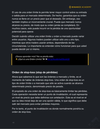 El uso de una orden límite le permite tener mayor control sobre su entrada
o salida para un mercado determinado. De hecho, garantiza que su orden
nunca se llene en un precio peor que el deseado. Sin embargo, eso
también implica un inconveniente crucial. Puede que mercado nunca
alcance su precio, de modo que su orden jamás se completará. En
muchos casos, esto puede incurrir en la pérdida de una oportunidad
potencial para operar.
Decidir cuándo utilizar una orden límite u orden a mercado puede variar
entre usuarios. Algunos traders pueden utilizar sólo uno u otro tipo,
mientras que otros traders usarán ambos, dependiendo de las
circunstancias. Lo importante es entender cómo funcionan para que usted
pueda decidir por sí mismo.
¿Desea aprender más? No se pierda esto:
¿Qué es una Orden Límite? ➤ ➤bit.ly/AcademyEBook18
Orden de stop-loss (stop de pérdidas)
Ahora que sabemos lo que son las órdenes a mercado y límite, es el
momento de hablar de órdenes stop-loss. Una orden de stop-loss es un
tipo de orden límite o a mercado que sólo se activa cuando se alcanza
determinado precio, denominado precio de parada.
El propósito de una orden de stop-loss es básicamente limitar las pérdidas.
Cada operación necesita tener un punto de invalidación, el cual representa
un nivel de precio que debe definirse con antelación. Este es el nivel en el
que su idea inicial deja de ser una opción válida, lo que significa que debe
salir del mercado para evitar pérdidas mayores.
Por lo tanto, el punto de invalidación es donde normalmente pondría su
orden de stop-loss.
43
 
