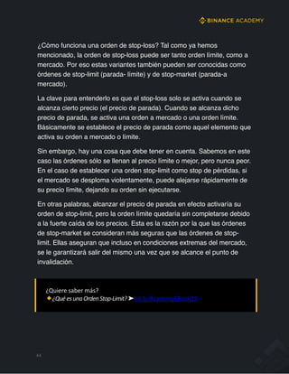 ¿Cómo funciona una orden de stop-loss? Tal como ya hemos
mencionado, la orden de stop-loss puede ser tanto orden límite, como a
mercado. Por eso estas variantes también pueden ser conocidas como
órdenes de stop-limit (parada- límite) y de stop-market (parada-a
mercado).
La clave para entenderlo es que el stop-loss solo se activa cuando se
alcanza cierto precio (el precio de parada). Cuando se alcanza dicho
precio de parada, se activa una orden a mercado o una orden límite.
Básicamente se establece el precio de parada como aquel elemento que
activa su orden a mercado o límite.
Sin embargo, hay una cosa que debe tener en cuenta. Sabemos en este
caso las órdenes sólo se llenan al precio límite o mejor, pero nunca peor.
En el caso de establecer una orden stop-limit como stop de pérdidas, si
el mercado se desploma violentamente, puede alejarse rápidamente de
su precio límite, dejando su orden sin ejecutarse.
En otras palabras, alcanzar el precio de parada en efecto activaría su
orden de stop-limit, pero la orden límite quedaría sin completarse debido
a la fuerte caída de los precios. Esta es la razón por la que las órdenes
de stop-market se consideran más seguras que las órdenes de stop-
limit. Ellas aseguran que incluso en condiciones extremas del mercado,
se le garantizará salir del mismo una vez que se alcance el punto de
invalidación.
44
¿Quiere saber más?
¿QuéesunaOrdenStop-Limit?➤bit.ly/AcademyEBook19
 