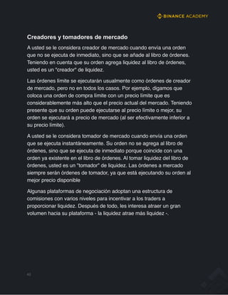 Creadores y tomadores de mercado
A usted se le considera creador de mercado cuando envía una orden
que no se ejecuta de inmediato, sino que se añade al libro de órdenes.
Teniendo en cuenta que su orden agrega liquidez al libro de órdenes,
usted es un "creador" de liquidez.
Las órdenes límite se ejecutarán usualmente como órdenes de creador
de mercado, pero no en todos los casos. Por ejemplo, digamos que
coloca una orden de compra límite con un precio límite que es
considerablemente más alto que el precio actual del mercado. Teniendo
presente que su orden puede ejecutarse al precio límite o mejor, su
orden se ejecutará a precio de mercado (al ser efectivamente inferior a
su precio límite).
A usted se le considera tomador de mercado cuando envía una orden
que se ejecuta instantáneamente. Su orden no se agrega al libro de
órdenes, sino que se ejecuta de inmediato porque coincide con una
orden ya existente en el libro de órdenes. Al tomar liquidez del libro de
órdenes, usted es un "tomador" de liquidez. Las órdenes a mercado
siempre serán órdenes de tomador, ya que está ejecutando su orden al
mejor precio disponible
Algunas plataformas de negociación adoptan una estructura de
comisiones con varios niveles para incentivar a los traders a
proporcionar liquidez. Después de todo, les interesa atraer un gran
volumen hacia su plataforma - la liquidez atrae más liquidez -.
45
 