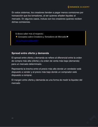 En estos sistemas, los creadores tienden a pagar menos comisiones por
transacción que los tomadores, al ser quienes añaden liquidez al
mercado. En algunos casos, incluso son los creadores quienes reciben
dichas comisiones.
Si desea saber más al respecto :
Conceptos sobre Creadores y Tomadores de Mercado ➤
bit.ly/AcademyEBook20
Spread entre oferta y demanda
El spread entre oferta y demanda se refiere al diferencial entre la orden
de compra más alta (oferta) y la orden de venta más baja (demanda)
para un mercado determinado.
Representa la brecha entre el precio más alto donde un vendedor está
dispuesto a vender y el precio más bajo donde un comprador está
dispuesto a comprar.
El margen entre oferta y demanda es una forma de medir la liquidez del
mercado
46
 