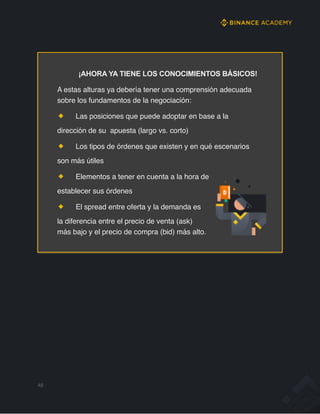 ¡AHORA YA TIENE LOS CONOCIMIENTOS BÁSICOS!
A estas alturas ya debería tener una comprensión adecuada
sobre los fundamentos de la negociación:
Las posiciones que puede adoptar en base a la
dirección de su apuesta (largo vs. corto)
Los tipos de órdenes que existen y en qué escenarios
son más útiles
Elementos a tener en cuenta a la hora de
establecer sus órdenes
El spread entre oferta y la demanda es
la diferencia entre el precio de venta (ask)
más bajo y el precio de compra (bid) más alto.
48
 