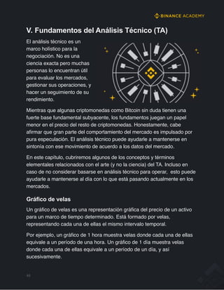 V. Fundamentos del Análisis Técnico (TA)
El análisis técnico es un
marco holístico para la
negociación. No es una
ciencia exacta pero muchas
personas lo encuentran útil
para evaluar los mercados,
gestionar sus operaciones, y
hacer un seguimiento de su
rendimiento.
Mientras que algunas criptomonedas como Bitcoin sin duda tienen una
fuerte base fundamental subyacente, los fundamentos juegan un papel
menor en el precio del resto de criptomonedas. Honestamente, cabe
afirmar que gran parte del comportamiento del mercado es impulsado por
pura especulación. El análisis técnico puede ayudarle a mantenerse en
sintonía con ese movimiento de acuerdo a los datos del mercado.
En este capítulo, cubriremos algunos de los conceptos y términos
elementales relacionados con el arte (y no la ciencia) del TA. Incluso en
caso de no considerar basarse en análisis técnico para operar, esto puede
ayudarle a mantenerse al día con lo que está pasando actualmente en los
mercados.
Gráfico de velas
Un gráfico de velas es una representación gráfica del precio de un activo
para un marco de tiempo determinado. Está formado por velas,
representando cada una de ellas el mismo intervalo temporal.
Por ejemplo, un gráfico de 1 hora muestra velas donde cada una de ellas
equivale a un período de una hora. Un gráfico de 1 día muestra velas
donde cada una de ellas equivale a un período de un día, y así
sucesivamente.
49
 