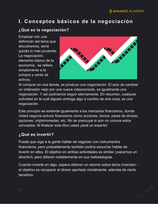 I. Conceptos básicos de la negociación
¿Qué es la negociación?
Empezar con una
definición del tema que
discutiremos, sería
quizás lo más prudente.
La negociación,
elemento básico de la
economía, se refiere
simplemente a la
compra y venta de
activos.
Al comprar en una tienda, se produce una negociación. El acto de cambiar
un ordenador viejo por una nueva videoconsola, es igualmente una
negociación. Y así podríamos seguir eternamente. En resumen, cualquier
actividad en la cual alguien entrega algo a cambio de otra cosa, es una
negociación.
Este principio se extiende igualmente a los mercados financieros, donde
Usted negocia activos financieros como acciones, bonos, pares de divisas,
opciones, criptomonedas, etc. No se preocupe si aún no conoce estos
conceptos. Al finalizar este libro usted ¡será un experto!
¿Qué es invertir?
Puede que oiga a la gente hablar de negociar con instrumentos
financieros, pero probablemente también podría escuchar hablar de
invertir en ellos. El objetivo en ambas actividades es similar (¡sacarnos un
dinerito!), pero difieren notablemente en sus metodologías.
Cuando invierte en algo, espera obtener un retorno sobre dicha inversión -
el objetivo es recuperar el dinero aportado inicialmente, además de cierto
beneficio.
5
 