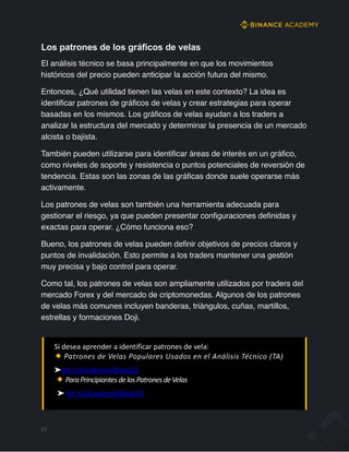 Los patrones de los gráficos de velas
El análisis técnico se basa principalmente en que los movimientos
históricos del precio pueden anticipar la acción futura del mismo.
Entonces, ¿Qué utilidad tienen las velas en este contexto? La idea es
identificar patrones de gráficos de velas y crear estrategias para operar
basadas en los mismos. Los gráficos de velas ayudan a los traders a
analizar la estructura del mercado y determinar la presencia de un mercado
alcista o bajista.
También pueden utilizarse para identificar áreas de interés en un gráfico,
como niveles de soporte y resistencia o puntos potenciales de reversión de
tendencia. Estas son las zonas de las gráficas donde suele operarse más
activamente.
Los patrones de velas son también una herramienta adecuada para
gestionar el riesgo, ya que pueden presentar configuraciones definidas y
exactas para operar. ¿Cómo funciona eso?
Bueno, los patrones de velas pueden definir objetivos de precios claros y
puntos de invalidación. Esto permite a los traders mantener una gestión
muy precisa y bajo control para operar.
Como tal, los patrones de velas son ampliamente utilizados por traders del
mercado Forex y del mercado de criptomonedas. Algunos de los patrones
de velas más comunes incluyen banderas, triángulos, cuñas, martillos,
estrellas y formaciones Doji.
Si desea aprender a identificar patrones de vela:
Patrones de Velas Populares Usados en el Análisis Técnico (TA)
➤bit.ly/AcademyEBook22
ParaPrincipiantesdelosPatronesdeVelas
➤ bit.ly/AcademyEBook23
51
 