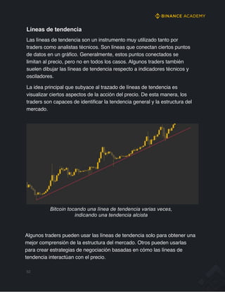 Líneas de tendencia
Las líneas de tendencia son un instrumento muy utilizado tanto por
traders como analistas técnicos. Son líneas que conectan ciertos puntos
de datos en un gráfico. Generalmente, estos puntos conectados se
limitan al precio, pero no en todos los casos. Algunos traders también
suelen dibujar las líneas de tendencia respecto a indicadores técnicos y
osciladores.
La idea principal que subyace al trazado de líneas de tendencia es
visualizar ciertos aspectos de la acción del precio. De esta manera, los
traders son capaces de identificar la tendencia general y la estructura del
mercado.
Bitcoin tocando una línea de tendencia varias veces,
indicando una tendencia alcista
Algunos traders pueden usar las líneas de tendencia solo para obtener una
mejor comprensión de la estructura del mercado. Otros pueden usarlas
para crear estrategias de negociación basadas en cómo las líneas de
tendencia interactúan con el precio.
52
 