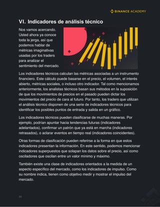 VI. Indicadores de análisis técnico
Nos vamos acercando.
Usted ahora ya conoce
toda la jerga, así que
podemos hablar de
métricas imaginativas
usadas por los traders
para analizar el
sentimiento del mercado.
Los indicadores técnicos calculan las métricas asociadas a un instrumento
financiero. Este cálculo puede basarse en el precio, el volumen, el interés
abierto, métricas sociales, o incluso otro indicador. Tal como mencionamos
anteriormente, los analistas técnicos basan sus métodos en la suposición
de que los movimientos de precios en el pasado pueden dictar los
movimientos del precio de cara al futuro. Por tanto, los traders que utilizan
el análisis técnico disponen de una serie de indicadores técnicos para
identificar los posibles puntos de entrada y salida en un gráfico.
Los indicadores técnicos pueden clasificarse de muchas maneras. Por
ejemplo, podrían apuntar hacia tendencias futuras (indicadores
adelantados), confirmar un patrón que ya está en marcha (indicadores
retrasados), o aclarar eventos en tiempo real (indicadores coincidentes).
Otras formas de clasificación pueden referirse a la forma en que estos
indicadores presentan la información. En este sentido, podemos mencionar
indicadores superpuestos que solapan los datos sobre el precio, así como
osciladores que oscilan entre un valor mínimo y máximo.
También existe una clase de indicadores orientados a la medida de un
aspecto específico del mercado, como los indicadores de impulso. Como
su nombre indica, tienen como objetivo medir y mostrar el impulso del
mercado.
56
 