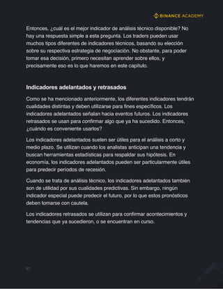 Entonces, ¿cuál es el mejor indicador de análisis técnico disponible? No
hay una respuesta simple a esta pregunta. Los traders pueden usar
muchos tipos diferentes de indicadores técnicos, basando su elección
sobre su respectiva estrategia de negociación. No obstante, para poder
tomar esa decisión, primero necesitan aprender sobre ellos, y
precisamente eso es lo que haremos en este capítulo.
Indicadores adelantados y retrasados
Como se ha mencionado anteriormente, los diferentes indicadores tendrán
cualidades distintas y deben utilizarse para fines específicos. Los
indicadores adelantados señalan hacia eventos futuros. Los indicadores
retrasados se usan para confirmar algo que ya ha sucedido. Entonces,
¿cuándo es conveniente usarlos?
Los indicadores adelantados suelen ser útiles para el análisis a corto y
medio plazo. Se utilizan cuando los analistas anticipan una tendencia y
buscan herramientas estadísticas para respaldar sus hipótesis. En
economía, los indicadores adelantados pueden ser particularmente útiles
para predecir períodos de recesión.
Cuando se trata de análisis técnico, los indicadores adelantados también
son de utilidad por sus cualidades predictivas. Sin embargo, ningún
indicador especial puede predecir el futuro, por lo que estos pronósticos
deben tomarse con cautela.
Los indicadores retrasados se utilizan para confirmar acontecimientos y
tendencias que ya sucedieron, o se encuentran en curso.
57
 