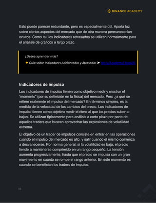 Esto puede parecer redundante, pero es especialmente útil. Aporta luz
sobre ciertos aspectos del mercado que de otra manera permanecerían
ocultos. Como tal, los indicadores retrasados se utilizan normalmente para
el análisis de gráficos a largo plazo.
¿Desea aprender más?
Guía sobre Indicadores Adelantados y Atrasados ➤ bit.ly/AcademyEBook26
58
Indicadores de impulso
Los indicadores de impulso tienen como objetivo medir y mostrar el
“momento” (por su definición en la física) del mercado. Pero ¿a qué se
refiere realmente el impulso del mercado? En términos simples, es la
medida de la velocidad de los cambios del precio. Los indicadores de
impulso tienen como objetivo medir el ritmo al que los precios suben o
bajan. Se utilizan típicamente para análisis a corto plazo por parte de
aquellos traders que buscan aprovechar las explosiones de volatilidad
extrema.
El objetivo de un trader de impulsos consiste en entrar en las operaciones
cuando el impulso del mercado es alto, y salir cuando el mismo comienza
a desvanecerse. Por norma general, si la volatilidad es baja, el precio
tiende a mantenerse comprimido en un rango pequeño. La tensión
aumenta progresivamente, hasta que el precio se impulsa con un gran
movimiento en cuanto se rompe el rango anterior. En este momento es
cuando se benefician los traders de impulso.
 