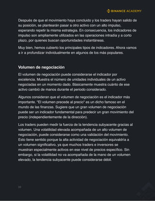 Después de que el movimiento haya concluido y los traders hayan salido de
su posición, se plantearán pasar a otro activo con un alto impulso,
esperando repetir la misma estrategia. En consecuencia, los indicadores de
impulso son ampliamente utilizados en las operaciones intradía y a corto
plazo, por quienes buscan oportunidades instantáneas.
Muy bien, hemos cubierto los principales tipos de indicadores. Ahora vamos
a ir a profundizar individualmente en algunos de los más populares.
Volumen de negociación
El volumen de negociación puede considerarse el indicador por
excelencia. Muestra el número de unidades individuales de un activo
negociadas en un momento dado. Básicamente muestra cuánto de ese
activo cambió de manos durante el periodo considerado.
Algunos consideran que el volumen de negociación es el indicador más
importante. "El volumen precede al precio" es un dicho famoso en el
mundo de las finanzas. Sugiere que un gran volumen de negociación
puede ser un indicador fundamental para predecir un gran movimiento del
precio (independientemente de la dirección).
Los traders pueden medir la fuerza de la tendencia subyacente gracias al
volumen. Una volatilidad elevada acompañada de un alto volumen de
negociación, puede considerarse como una validación del movimiento.
Esto tiene sentido porque la alta actividad de negociación equivaldría a
un volumen significativo, ya que muchos traders e inversores se
muestran especialmente activos en ese nivel de precios específico. Sin
embargo, si la volatilidad no va acompañada de la mano de un volumen
elevado, la tendencia subyacente puede considerarse débil.
59
 