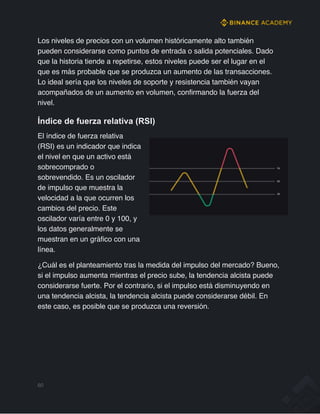 Los niveles de precios con un volumen históricamente alto también
pueden considerarse como puntos de entrada o salida potenciales. Dado
que la historia tiende a repetirse, estos niveles puede ser el lugar en el
que es más probable que se produzca un aumento de las transacciones.
Lo ideal sería que los niveles de soporte y resistencia también vayan
acompañados de un aumento en volumen, confirmando la fuerza del
nivel.
Índice de fuerza relativa (RSI)
El índice de fuerza relativa
(RSI) es un indicador que indica
el nivel en que un activo está
sobrecomprado o
sobrevendido. Es un oscilador
de impulso que muestra la
velocidad a la que ocurren los
cambios del precio. Este
oscilador varía entre 0 y 100, y
los datos generalmente se
muestran en un gráfico con una
línea.
¿Cuál es el planteamiento tras la medida del impulso del mercado? Bueno,
si el impulso aumenta mientras el precio sube, la tendencia alcista puede
considerarse fuerte. Por el contrario, si el impulso está disminuyendo en
una tendencia alcista, la tendencia alcista puede considerarse débil. En
este caso, es posible que se produzca una reversión.
60
 