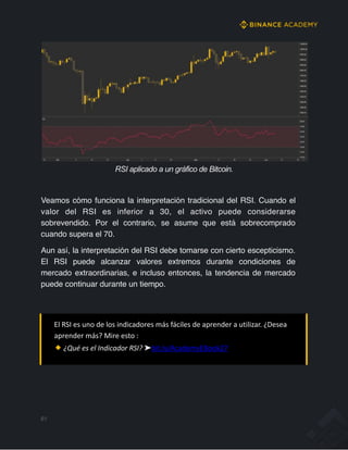 RSI aplicado a un gráfico de Bitcoin.
Veamos cómo funciona la interpretación tradicional del RSI. Cuando el
valor del RSI es inferior a 30, el activo puede considerarse
sobrevendido. Por el contrario, se asume que está sobrecomprado
cuando supera el 70.
Aun así, la interpretación del RSI debe tomarse con cierto escepticismo.
El RSI puede alcanzar valores extremos durante condiciones de
mercado extraordinarias, e incluso entonces, la tendencia de mercado
puede continuar durante un tiempo.
El RSI es uno de los indicadores más fáciles de aprender a utilizar. ¿Desea
aprender más? Mire esto :
¿Qué es el Indicador RSI? ➤bit.ly/AcademyEBook27
61
 