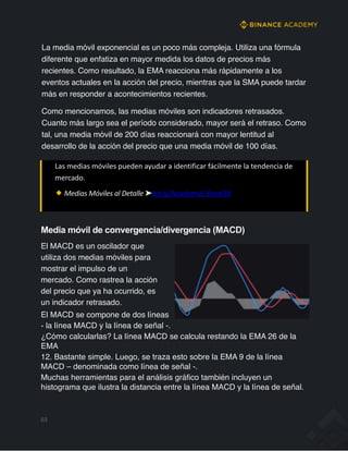 La media móvil exponencial es un poco más compleja. Utiliza una fórmula
diferente que enfatiza en mayor medida los datos de precios más
recientes. Como resultado, la EMA reacciona más rápidamente a los
eventos actuales en la acción del precio, mientras que la SMA puede tardar
más en responder a acontecimientos recientes.
Como mencionamos, las medias móviles son indicadores retrasados.
Cuanto más largo sea el período considerado, mayor será el retraso. Como
tal, una media móvil de 200 días reaccionará con mayor lentitud al
desarrollo de la acción del precio que una media móvil de 100 días.
Las medias móviles pueden ayudar a identificar fácilmente la tendencia de
mercado.
Medias Móviles al Detalle ➤bit.ly/AcademyE-Book28
Media móvil de convergencia/divergencia (MACD)
El MACD es un oscilador que
utiliza dos medias móviles para
mostrar el impulso de un
mercado. Como rastrea la acción
del precio que ya ha ocurrido, es
un indicador retrasado.
El MACD se compone de dos líneas
- la línea MACD y la línea de señal -.
¿Cómo calcularlas? La línea MACD se calcula restando la EMA 26 de la
EMA
12. Bastante simple. Luego, se traza esto sobre la EMA 9 de la línea
MACD – denominada como línea de señal -.
Muchas herramientas para el análisis gráfico también incluyen un
histograma que ilustra la distancia entre la línea MACD y la línea de señal.
63
 