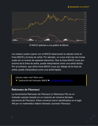 El MACD aplicado a una gráfica de Bitcoin.
Los traders suelen operar con el MACD observando la relación entre la
línea MACD y la línea de señal. Por ejemplo, un cruce entre las dos líneas
suele ser un evento de especial relevancia. Que la línea MACD cruce por
encima de la línea de señal, puede interpretarse como una señal alcista.
Por el contrario, que dicha línea MACD cruce por debajo de la línea de
señal, puede interpretarse como una señal bajista.
¿Quiere saber más? Mire esto :
Explicación del Indicador MACD ➤ bit.ly/AcademyE-Book29
Retroceso de Fibonacci
La herramienta Retroceso de Fibonacci (o Retroceso Fib) es un
indicador popular basado en un conjunto de números llamada
secuencia de Fibonacci. Estos números fueron identificados en el siglo
XIII por un matemático italiano llamado Leonardo Fibonacci.
64
 