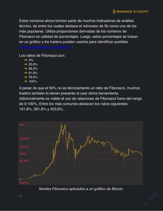 Estos números ahora forman parte de muchos indicadores de análisis
técnico, de entre los cuales destaca el retroceso de fib como uno de los
más populares. Utiliza proporciones derivadas de los números de
Fibonacci en calidad de porcentajes. Luego, estos porcentajes se trazan
en un gráfico y los traders pueden usarlos para identificar posibles
niveles de soporte y resistencia .
Los ratios de Fibonacci son:
➔ 0%
➔ 23.6%
➔ 38.2%
➔ 61.8%
➔ 78.6%
➔ 100%
A pesar de que el 50% no es técnicamente un ratio de Fibonacci, muchos
traders también lo tienen presente al usar dicha herramienta.
Adicionalmente es viable el uso de relaciones de Fibonacci fuera del rango
de 0-100%. Entre los más comunes destacan los ratios siguientes:
161,8%, 261,8% y 423,6%.
Niveles Fibonacci aplicados a un gráfico de Bitcoin.
65
 