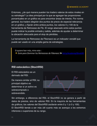 Entonces, ¿de qué manera pueden los traders valerse de estos niveles en
su estrategia? La idea principal por la que se agregan las proporciones
porcentuales en un gráfico es para encontrar áreas de interés. Por norma
general, los traders elegirán dos puntos de precio de especial relevancia
en un gráfico, y fijarán entre ambos puntos, los valores 0 y 100 de la
herramienta de Retroceso de Fib. El rango abarcado entre estos puntos
puede indicar la posible entrada y salida, además de ayudar a determinar
la ubicación adecuada para el stop de pérdidas.
La herramienta de Retroceso de Fibonacci es un indicador versátil que
puede ser usado en una amplia gama de estrategias.
Si quiere leer más, mire esto :
Guía para Dominar los Retrocesos de Fibonacci ➤ bit.ly/AcademyEBook30
RSI estocástico (StochRSI)
El RSI estocástico es un
derivado del RSI.
De manera similar al RSI, su
principal objetivo es
determinar si un activo es
sobrecomprado o
sobrevendido.
Sin embargo, a diferencia del RSI, el StochRSI no se genera a partir de
datos de precios, sino de valores RSI. En la mayoría de las herramientas
de gráficos, los valores del StochRSI oscilarán entre 0 y 1 (o 0 y 100).
El StochRSI tiende a ser más útil cuanto más se acerque a los extremos
inferiores o superiores de su rango.
66
 