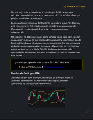 Sin embargo, vale la pena tener en cuenta que debido a su mayor
velocidad y sensibilidad, puede producir un montón de señales falsas que
pueden ser difíciles de interpretar.
La interpretación tradicional del StochRSI es similar a la del RSI. Cuando
está por encima de 0,8, el activo puede considerarse sobrecomprado.
Cuando está por debajo de 0,2, el activo puede considerarse
sobrevendido.
No obstante, no deben aceptarse como señales claras para abrir o cerrar
una posición. A pesar de que el indicador nos da cierta información, puede
haber adicionalmente otros datos que no conocemos. Por eso la mayoría
de las herramientas de análisis técnico se utilizan mejor en combinación
con otras técnicas de análisis. Si múltiples herramientas coinciden
aportando las mismas conclusiones, las señales producidas tienden a ser
más fiables.
Bandas de Bollinger (BB)
Llamadas así por John Bollinger, las bandas de Bollinger miden la
volatilidad del mercado, y a menudo se utilizan para detectar
condiciones de sobrecompra y sobreventa.
67
¿Ansioso por aprender más sobre el StochRsi? Mire esto:
Guia del RSI Estocástico ➤bit.ly/AcademyEBook31
 