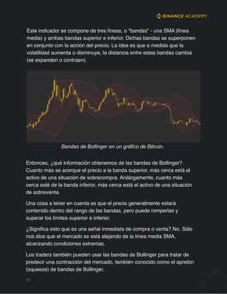 Este indicador se compone de tres líneas, o "bandas" - una SMA (línea
media) y ambas bandas superior e inferior. Dichas bandas se superponen
en conjunto con la acción del precio. La idea es que a medida que la
volatilidad aumenta o disminuye, la distancia entre estas bandas cambia
(se expanden o contraen).
Bandas de Bollinger en un gráfico de Bitcoin.
Entonces, ¿qué información obtenemos de las bandas de Bollinger?
Cuanto más se acerque el precio a la banda superior, más cerca está el
activo de una situación de sobrecompra. Análogamente, cuanto más
cerca esté de la banda inferior, más cerca está el activo de una situación
de sobreventa.
Una cosa a tener en cuenta es que el precio generalmente estará
contenido dentro del rango de las bandas, pero puede romperlas y
superar los límites superior e inferior.
¿Significa esto que es una señal inmediata de compra o venta? No. Sólo
nos dice que el mercado se está alejando de la línea media SMA,
alcanzando condiciones extremas.
Los traders también pueden usar las bandas de Bollinger para tratar de
predecir una contracción del mercado, también conocido como el apretón
(squeeze) de bandas de Bollinger.
68
 