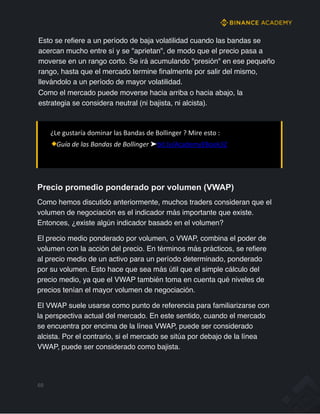 Esto se refiere a un período de baja volatilidad cuando las bandas se
acercan mucho entre sí y se "aprietan", de modo que el precio pasa a
moverse en un rango corto. Se irá acumulando "presión" en ese pequeño
rango, hasta que el mercado termine finalmente por salir del mismo,
llevándolo a un período de mayor volatilidad.
Como el mercado puede moverse hacia arriba o hacia abajo, la
estrategia se considera neutral (ni bajista, ni alcista).
¿Le gustaría dominar las Bandas de Bollinger ? Mire esto :
Guía de las Bandas de Bollinger ➤bit.ly/AcademyEBook32
Precio promedio ponderado por volumen (VWAP)
Como hemos discutido anteriormente, muchos traders consideran que el
volumen de negociación es el indicador más importante que existe.
Entonces, ¿existe algún indicador basado en el volumen?
El precio medio ponderado por volumen, o VWAP, combina el poder de
volumen con la acción del precio. En términos más prácticos, se refiere
al precio medio de un activo para un período determinado, ponderado
por su volumen. Esto hace que sea más útil que el simple cálculo del
precio medio, ya que el VWAP también toma en cuenta qué niveles de
precios tenían el mayor volumen de negociación.
El VWAP suele usarse como punto de referencia para familiarizarse con
la perspectiva actual del mercado. En este sentido, cuando el mercado
se encuentra por encima de la línea VWAP, puede ser considerado
alcista. Por el contrario, si el mercado se sitúa por debajo de la línea
VWAP, puede ser considerado como bajista.
69
 