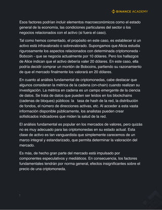 Esos factores podrían incluir elementos macroeconómicos como el estado
general de la economía, las condiciones particulares del sector o los
negocios relacionados con el activo (si fuera el caso).
Tal como hemos comentado, el propósito en este caso, es establecer si un
activo está infravalorado o sobrevalorado. Supongamos que Alicia estudia
rigurosamente los aspectos relacionados con determinada criptomoneda -
Bobcoin - que se negocia actualmente por 10 dólares. Pero los hallazgos
de Alice indican que el activo debería valer 20 dólares. En este caso, ella
podría decidir comprar un montón de Bobcoins, partiendo su razonamiento
de que el mercado finalmente los valorará en 20 dólares.
En cuanto al análisis fundamental de criptomonedas, cabe destacar que
algunos consideran la métrica de la cadena (on-chain) cuando realizan su
investigación. La métrica en cadena es un campo emergente de la ciencia
de datos. Se trata de datos que pueden ser leídos en los blockchains
(cadenas de bloques) públicos: la tasa de hash de la red, la distribución
de fondos, el número de direcciones activas, etc. Al acceder a esta vasta
información disponible públicamente, los analistas pueden crear
sofisticados indicadores que miden la salud de la red.
El análisis fundamental es popular en los mercados de valores, pero quizás
no es muy adecuado para las criptomonedas en su estado actual. Esta
clase de activo es tan vanguardista que simplemente carecemos de un
marco integral y estandarizado, que permita determinar la valoración del
mercado.
Es más, de hecho gran parte del mercado está impulsado por
componentes especulativos y mediáticos. En consecuencia, los factores
fundamentales tendrán por norma general, efectos insignificantes sobre el
precio de una criptomoneda.
7
 