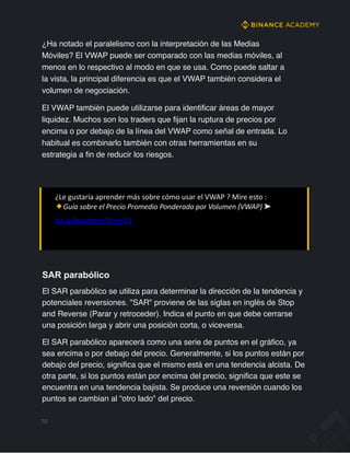 ¿Ha notado el paralelismo con la interpretación de las Medias
Móviles? El VWAP puede ser comparado con las medias móviles, al
menos en lo respectivo al modo en que se usa. Como puede saltar a
la vista, la principal diferencia es que el VWAP también considera el
volumen de negociación.
El VWAP también puede utilizarse para identificar áreas de mayor
liquidez. Muchos son los traders que fijan la ruptura de precios por
encima o por debajo de la línea del VWAP como señal de entrada. Lo
habitual es combinarlo también con otras herramientas en su
estrategia a fin de reducir los riesgos.
¿Le gustaría aprender más sobre cómo usar el VWAP ? Mire esto :
Guía sobre el Precio Promedio Ponderado por Volumen (VWAP) ➤
bit.ly/AcademyEBook33
SAR parabólico
El SAR parabólico se utiliza para determinar la dirección de la tendencia y
potenciales reversiones. "SAR" proviene de las siglas en inglés de Stop
and Reverse (Parar y retroceder). Indica el punto en que debe cerrarse
una posición larga y abrir una posición corta, o viceversa.
El SAR parabólico aparecerá como una serie de puntos en el gráfico, ya
sea encima o por debajo del precio. Generalmente, si los puntos están por
debajo del precio, significa que el mismo está en una tendencia alcista. De
otra parte, si los puntos están por encima del precio, significa que este se
encuentra en una tendencia bajista. Se produce una reversión cuando los
puntos se cambian al “otro lado" del precio.
70
 