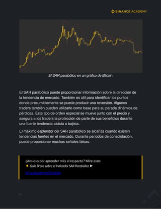 El SAR parabólico en un gráfico de Bitcoin.
El SAR parabólico puede proporcionar información sobre la dirección de
la tendencia de mercado. También es útil para identificar los puntos
donde presumiblemente se puede producir una reversión. Algunos
traders también pueden utilizarlo como base para su parada dinámica de
pérdidas. Este tipo de orden especial se mueve junto con el precio y
asegura a los traders la protección de parte de sus beneficios durante
una fuerte tendencia alcista o bajista.
El máximo esplendor del SAR parabólico se alcanza cuando existen
tendencias fuertes en el mercado. Durante períodos de consolidación,
puede proporcionar muchas señales falsas.
¿Ansioso por aprender más al respecto? Mire esto:
GuíaBrevesobreelIndicadorSARParabólico➤
bit.ly/AcademyEBook34
71
 