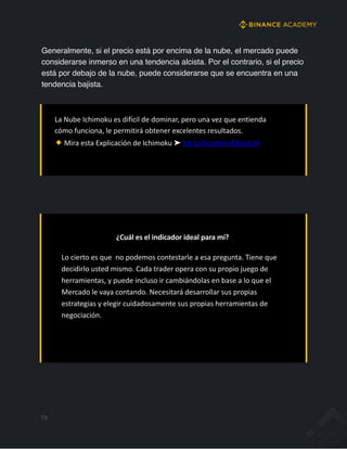 Generalmente, si el precio está por encima de la nube, el mercado puede
considerarse inmerso en una tendencia alcista. Por el contrario, si el precio
está por debajo de la nube, puede considerarse que se encuentra en una
tendencia bajista.
La Nube Ichimoku es difícil de dominar, pero una vez que entienda
cómo funciona, le permitirá obtener excelentes resultados.
Mira esta Explicación de Ichimoku ➤ bit.ly/AcademyEBook34
¿Cuál es el indicador ideal para mí?
Lo cierto es que no podemos contestarle a esa pregunta. Tiene que
decidirlo usted mismo. Cada trader opera con su propio juego de
herramientas, y puede incluso ir cambiándolas en base a lo que el
Mercado le vaya contando. Necesitará desarrollar sus propias
estrategias y elegir cuidadosamente sus propias herramientas de
negociación.
73
 