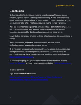 Conclusión
Uf, hemos cubierto demasiada materia en este manual! Aunque siendo
sinceros, apenas hemos visto la punta del iceberg. Como probablemente
habrá observado, el dominio de la negociación con criptomonedas, al igual
que cualquier otro arte o habilidad, requiere mucho tiempo y práctica.
Pero las recompensas esperando al final del largo camino también pueden
ser incentivo suficiente para muchos. Nunca hemos visto un sistema
financiero tan accesible, donde cualquiera pueda participar en él.
La verdadera barrera de entrada se limita a la disposición de conocimiento y
tiempo.
¡Afortunadamente, contamos con la Academia Binance donde
profundizamos en una amplia gama de temas!
Si le interesan temas como la negociación en mercados, la tecnología tras
las criptomonedas, la ciberseguridad, la economía, y todo el resto de
campos de este excitante mundo, no dude en visitar nuestra página web :
https://academy.binance.com.
Si tiene alguna pregunta, puede contactarnos directamente en nuestro
grupo de Telegram, o dejarnos un mensaje en Twitter (@BinanceAcademy).
¡Gracias por leer!
Siga a la Academia Binance en
https://www.facebook.com/BinanceAcademy/ https://twitter.com/
binanceacademy https://t.me/binanceacademy
74
 