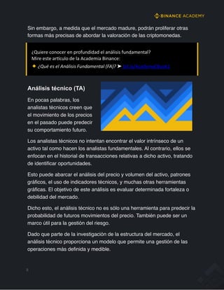 8
¿Quiere conocer en profundidad el análisis fundamental?
Mire este arfculo de la Academia Binance:
¿Qué es el Análisis Fundamental (FA)? ➤ bit.ly/AcademyEBook1
Análisis técnico (TA)
En pocas palabras, los
analistas técnicos creen que
el movimiento de los precios
en el pasado puede predecir
su comportamiento futuro.
Los analistas técnicos no intentan encontrar el valor intrínseco de un
activo tal como hacen los analistas fundamentales. Al contrario, ellos se
enfocan en el historial de transacciones relativas a dicho activo, tratando
de identificar oportunidades.
Esto puede abarcar el análisis del precio y volumen del activo, patrones
gráficos, el uso de indicadores técnicos, y muchas otras herramientas
gráficas. El objetivo de este análisis es evaluar determinada fortaleza o
debilidad del mercado.
Dicho esto, el análisis técnico no es sólo una herramienta para predecir la
probabilidad de futuros movimientos del precio. También puede ser un
marco útil para la gestión del riesgo.
Dado que parte de la investigación de la estructura del mercado, el
análisis técnico proporciona un modelo que permite una gestión de las
operaciones más definida y medible.
Sin embargo, a medida que el mercado madure, podrán proliferar otras
formas más precisas de abordar la valoración de las criptomonedas.
 