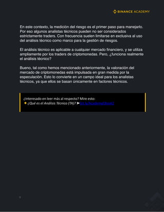 En este contexto, la medición del riesgo es el primer paso para manejarlo.
Por eso algunos analistas técnicos pueden no ser considerados
estrictamente traders. Con frecuencia suelen limitarse en exclusiva al uso
del análisis técnico como marco para la gestión de riesgos.
El análisis técnico es aplicable a cualquier mercado financiero, y se utiliza
ampliamente por los traders de criptomonedas. Pero, ¿funciona realmente
el análisis técnico?
Bueno, tal como hemos mencionado anteriormente, la valoración del
mercado de criptomonedas está impulsada en gran medida por la
especulación. Esto lo convierte en un campo ideal para los analistas
técnicos, ya que ellos se basan únicamente en factores técnicos.
9
¿Interesado en leer más al respecto? Mire esto:
¿Qué es el Análisis Técnico (TA)? ➤bit.ly/AcademyEBook2
 