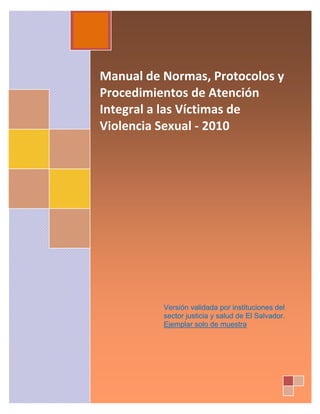 Manual de Normas, Protocolos y 
Procedimientos de Atención 
Integral a las Víctimas de 
Violencia Sexual ‐ 2010 
 
 
 
 
 
 
 
 
 
 
 
Versión validada por instituciones del
sector justicia y salud de El Salvador.
Ejemplar solo de muestra
 