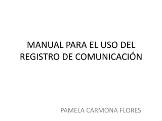 MANUAL PARA EL USO DEL
REGISTRO DE COMUNICACIÓN




       PAMELA CARMONA FLORES
 