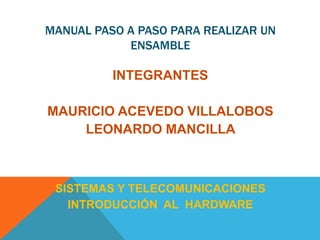MANUAL PASO A PASO PARA REALIZAR UN
ENSAMBLE
INTEGRANTES
MAURICIO ACEVEDO VILLALOBOS
LEONARDO MANCILLA
SISTEMAS Y TELECOMUNICACIONES
INTRODUCCIÓN AL HARDWARE
 