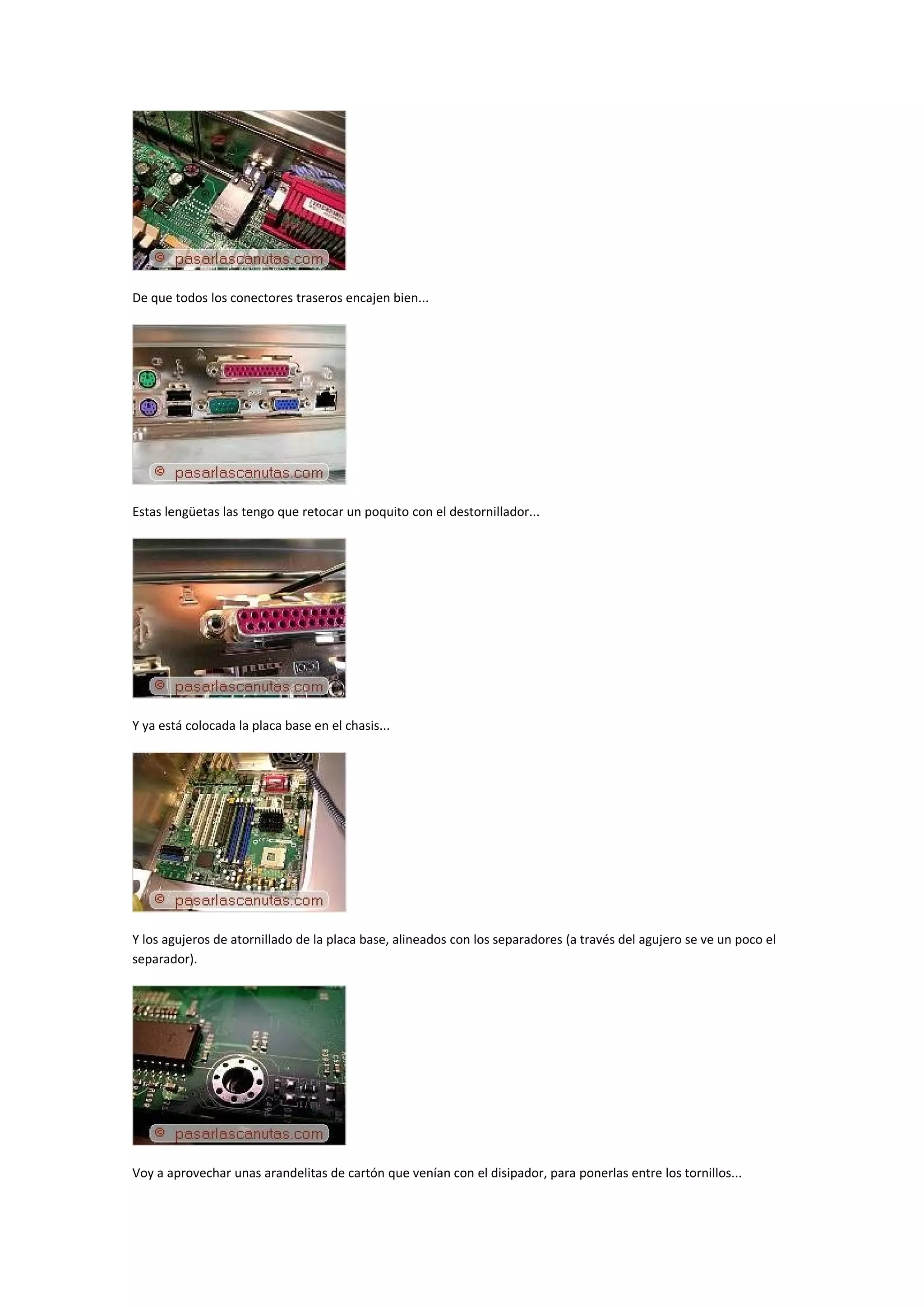 De que todos los conectores traseros encajen bien...




Estas lengüetas las tengo que retocar un poquito con el destornillador...




Y ya está colocada la placa base en el chasis...




Y los agujeros de atornillado de la placa base, alineados con los separadores (a través del agujero se ve un poco el
separador).




Voy a aprovechar unas arandelitas de cartón que venían con el disipador, para ponerlas entre los tornillos...
 