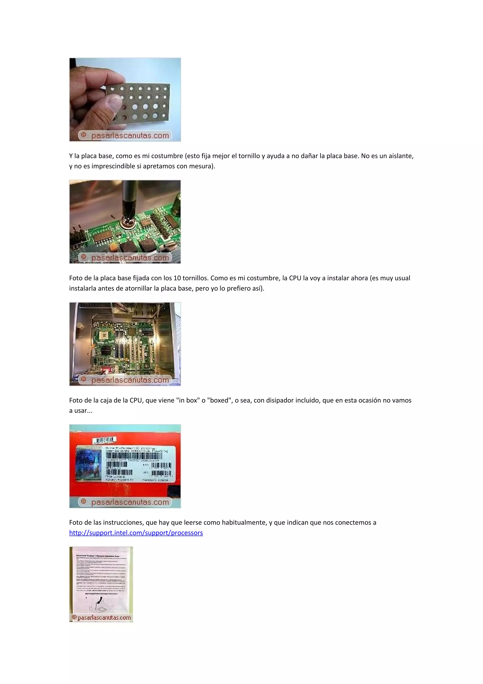 Y la placa base, como es mi costumbre (esto fija mejor el tornillo y ayuda a no dañar la placa base. No es un aislante,
y no es imprescindible si apretamos con mesura).




Foto de la placa base fijada con los 10 tornillos. Como es mi costumbre, la CPU la voy a instalar ahora (es muy usual
instalarla antes de atornillar la placa base, pero yo lo prefiero así).




Foto de la caja de la CPU, que viene "in box" o "boxed", o sea, con disipador incluido, que en esta ocasión no vamos
a usar...




Foto de las instrucciones, que hay que leerse como habitualmente, y que indican que nos conectemos a
http://support.intel.com/support/processors
 