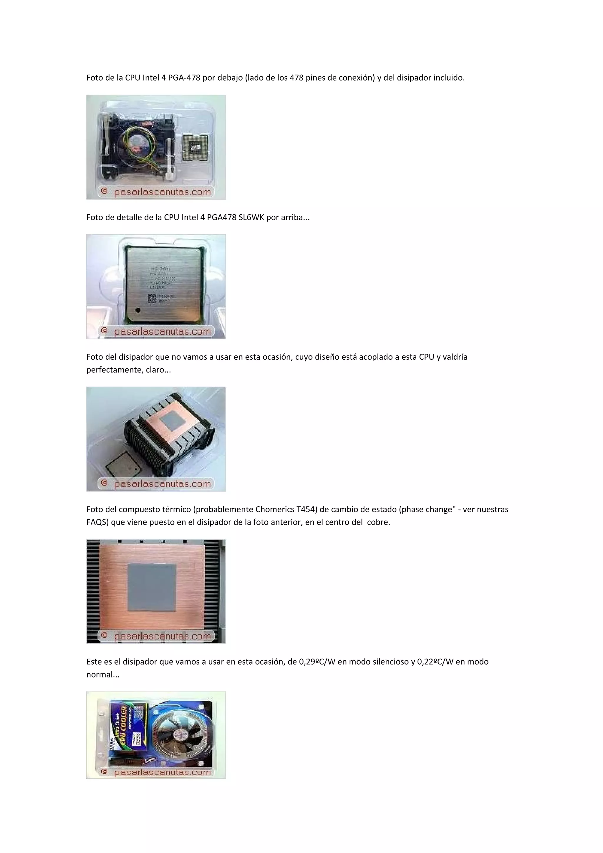 Foto de la CPU Intel 4 PGA-478 por debajo (lado de los 478 pines de conexión) y del disipador incluido.




Foto de detalle de la CPU Intel 4 PGA478 SL6WK por arriba...




Foto del disipador que no vamos a usar en esta ocasión, cuyo diseño está acoplado a esta CPU y valdría
perfectamente, claro...




Foto del compuesto térmico (probablemente Chomerics T454) de cambio de estado (phase change" - ver nuestras
FAQS) que viene puesto en el disipador de la foto anterior, en el centro del cobre.




Este es el disipador que vamos a usar en esta ocasión, de 0,29ºC/W en modo silencioso y 0,22ºC/W en modo
normal...
 