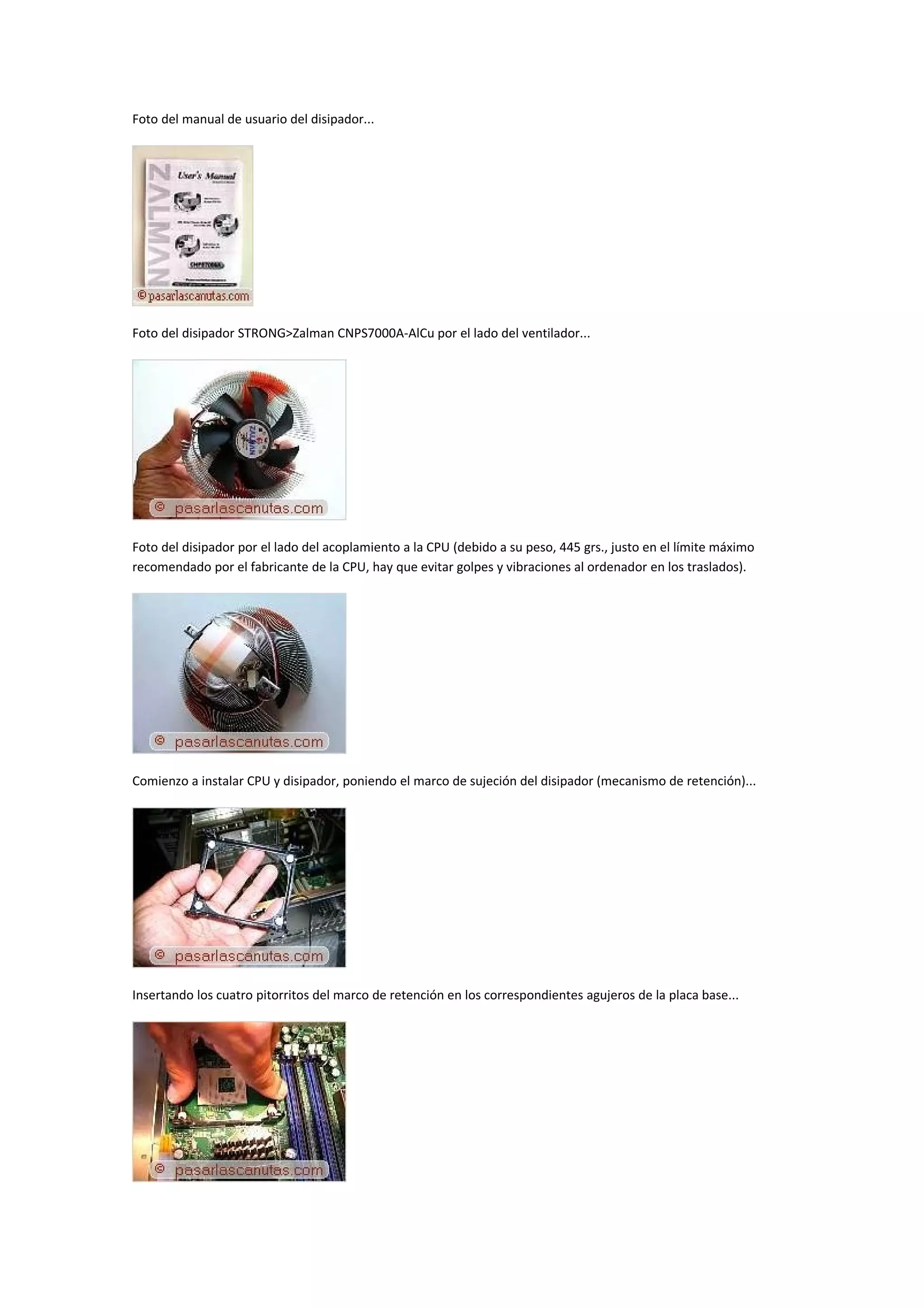 Foto del manual de usuario del disipador...




Foto del disipador STRONG>Zalman CNPS7000A-AlCu por el lado del ventilador...




Foto del disipador por el lado del acoplamiento a la CPU (debido a su peso, 445 grs., justo en el límite máximo
recomendado por el fabricante de la CPU, hay que evitar golpes y vibraciones al ordenador en los traslados).




Comienzo a instalar CPU y disipador, poniendo el marco de sujeción del disipador (mecanismo de retención)...




Insertando los cuatro pitorritos del marco de retención en los correspondientes agujeros de la placa base...
 