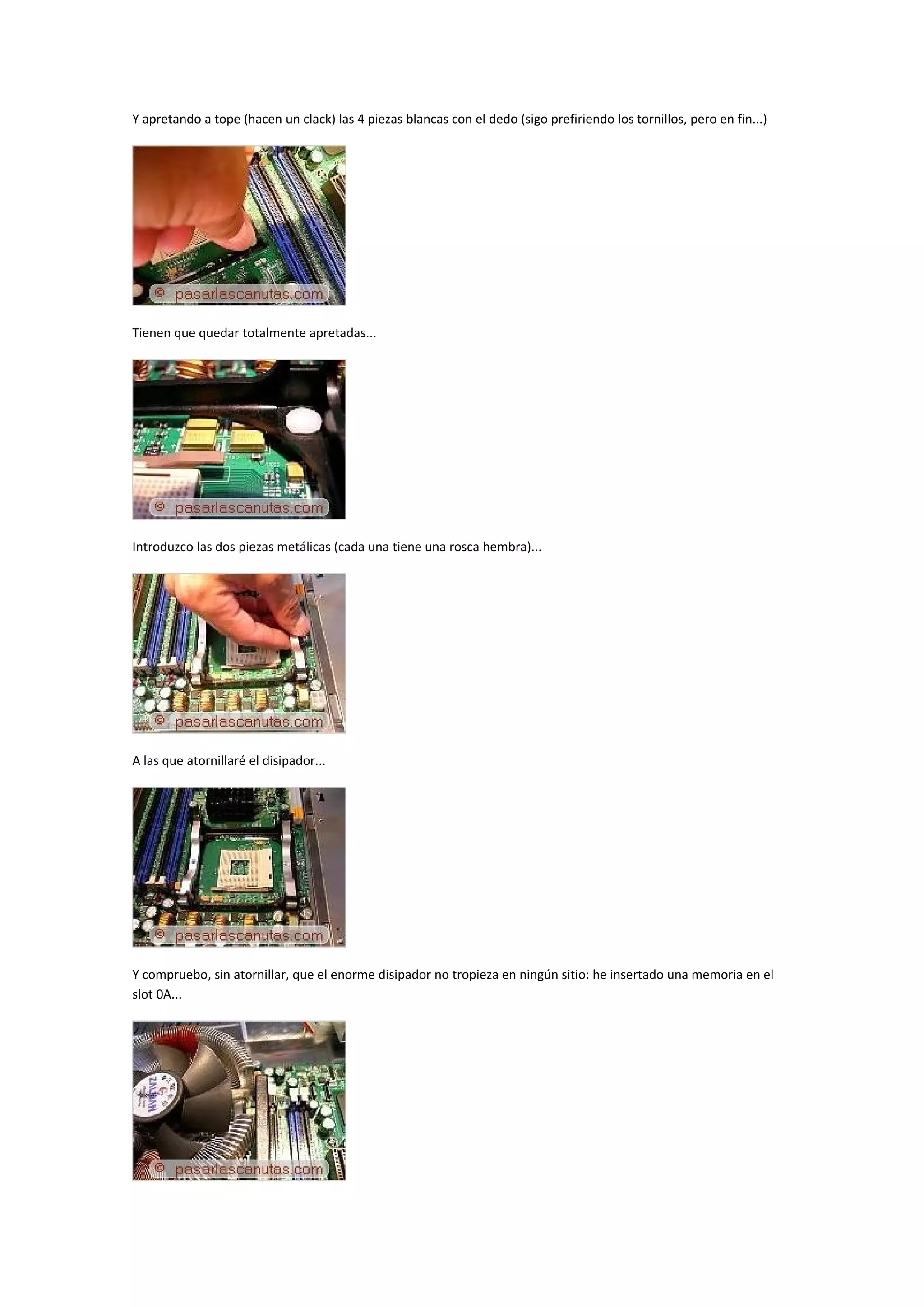 Y apretando a tope (hacen un clack) las 4 piezas blancas con el dedo (sigo prefiriendo los tornillos, pero en fin...)




Tienen que quedar totalmente apretadas...




Introduzco las dos piezas metálicas (cada una tiene una rosca hembra)...




A las que atornillaré el disipador...




Y compruebo, sin atornillar, que el enorme disipador no tropieza en ningún sitio: he insertado una memoria en el
slot 0A...
 