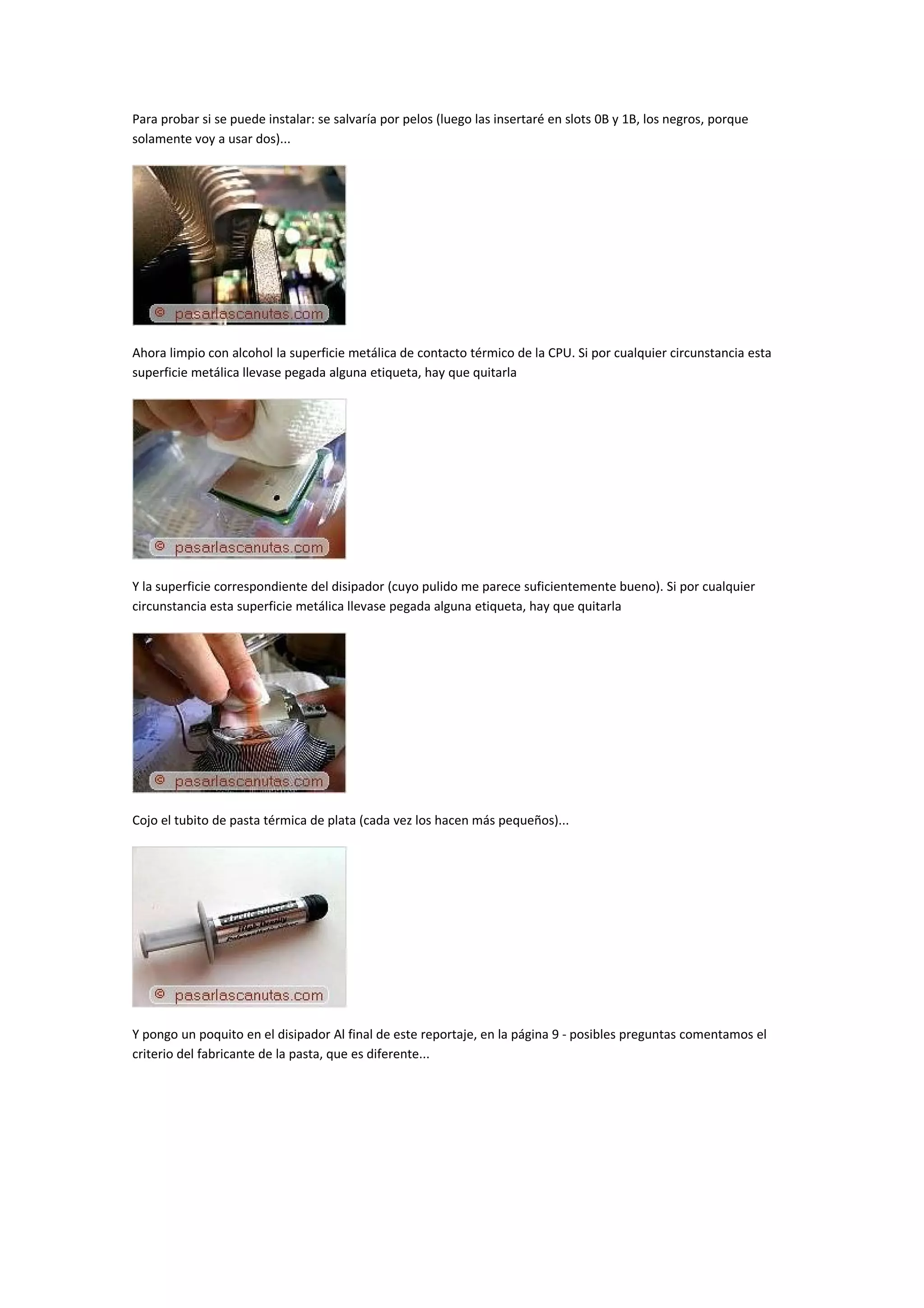 Para probar si se puede instalar: se salvaría por pelos (luego las insertaré en slots 0B y 1B, los negros, porque
solamente voy a usar dos)...




Ahora limpio con alcohol la superficie metálica de contacto térmico de la CPU. Si por cualquier circunstancia esta
superficie metálica llevase pegada alguna etiqueta, hay que quitarla




Y la superficie correspondiente del disipador (cuyo pulido me parece suficientemente bueno). Si por cualquier
circunstancia esta superficie metálica llevase pegada alguna etiqueta, hay que quitarla




Cojo el tubito de pasta térmica de plata (cada vez los hacen más pequeños)...




Y pongo un poquito en el disipador Al final de este reportaje, en la página 9 - posibles preguntas comentamos el
criterio del fabricante de la pasta, que es diferente...
 