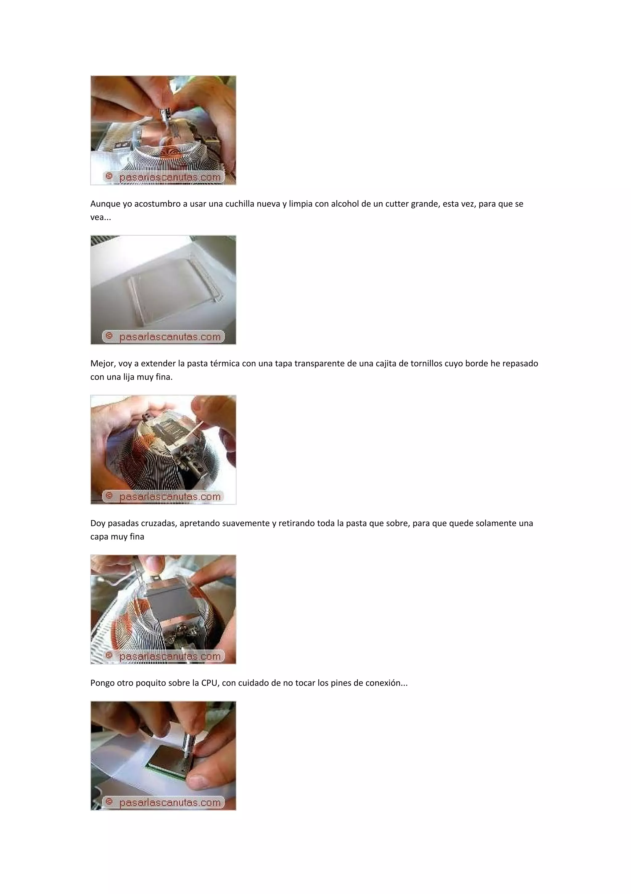Aunque yo acostumbro a usar una cuchilla nueva y limpia con alcohol de un cutter grande, esta vez, para que se
vea...




Mejor, voy a extender la pasta térmica con una tapa transparente de una cajita de tornillos cuyo borde he repasado
con una lija muy fina.




Doy pasadas cruzadas, apretando suavemente y retirando toda la pasta que sobre, para que quede solamente una
capa muy fina




Pongo otro poquito sobre la CPU, con cuidado de no tocar los pines de conexión...
 