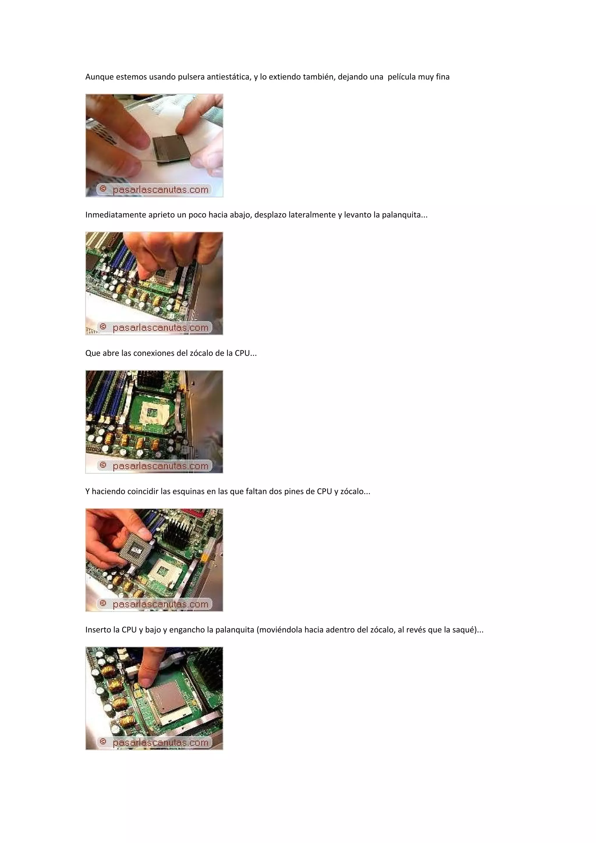 Aunque estemos usando pulsera antiestática, y lo extiendo también, dejando una película muy fina




Inmediatamente aprieto un poco hacia abajo, desplazo lateralmente y levanto la palanquita...




Que abre las conexiones del zócalo de la CPU...




Y haciendo coincidir las esquinas en las que faltan dos pines de CPU y zócalo...




Inserto la CPU y bajo y engancho la palanquita (moviéndola hacia adentro del zócalo, al revés que la saqué)...
 