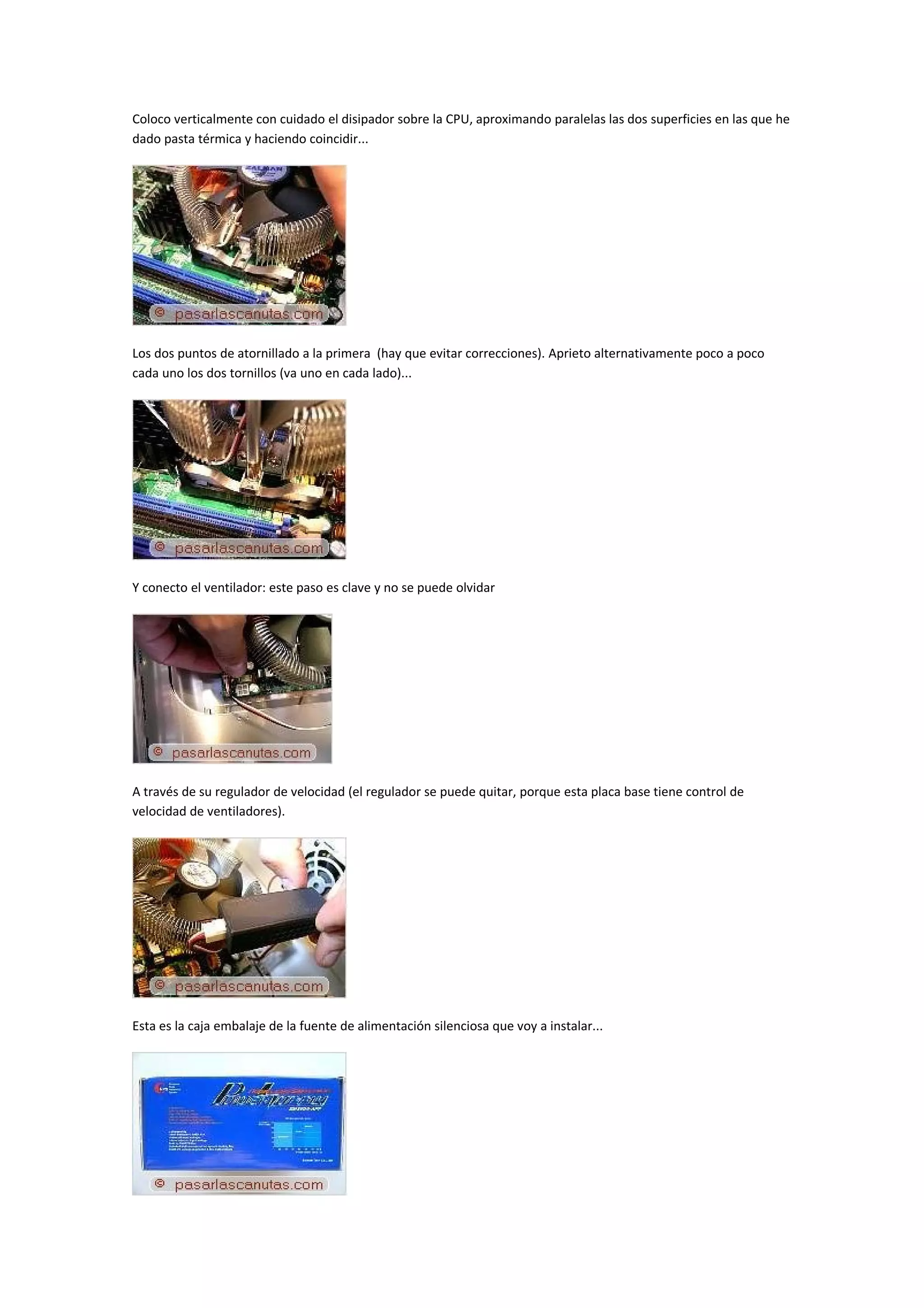 Coloco verticalmente con cuidado el disipador sobre la CPU, aproximando paralelas las dos superficies en las que he
dado pasta térmica y haciendo coincidir...




Los dos puntos de atornillado a la primera (hay que evitar correcciones). Aprieto alternativamente poco a poco
cada uno los dos tornillos (va uno en cada lado)...




Y conecto el ventilador: este paso es clave y no se puede olvidar




A través de su regulador de velocidad (el regulador se puede quitar, porque esta placa base tiene control de
velocidad de ventiladores).




Esta es la caja embalaje de la fuente de alimentación silenciosa que voy a instalar...
 